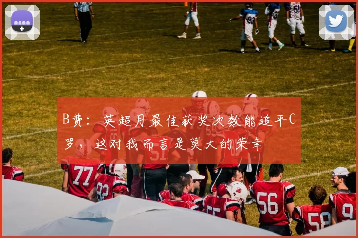 B费：英超月最佳获奖次数能追平C罗，这对我而言是莫大的荣幸