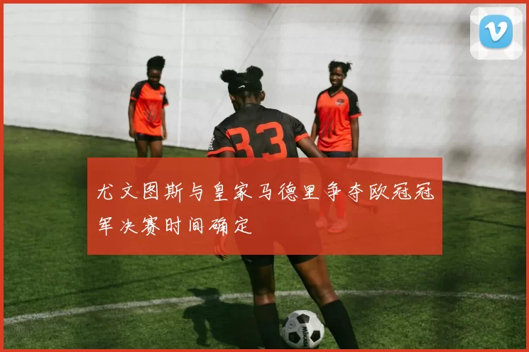 尤文图斯与皇家马德里争夺欧冠冠军决赛时间确定