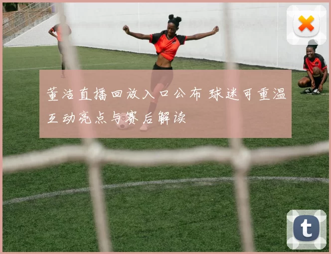 董洁直播回放入口公布 球迷可重温互动亮点与赛后解读