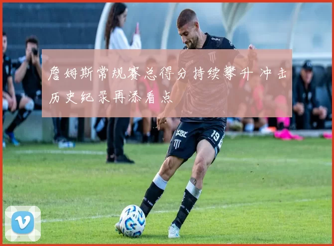 詹姆斯常规赛总得分持续攀升 冲击历史纪录再添看点