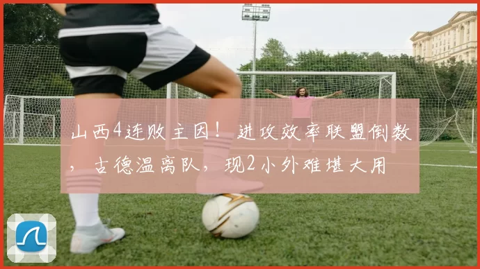 山西4连败主因！进攻效率联盟倒数，古德温离队，现2小外难堪大用