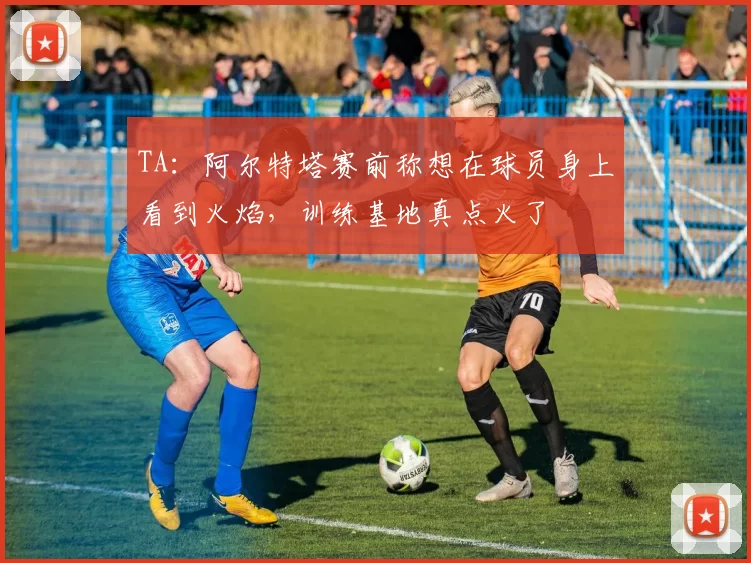 TA：阿尔特塔赛前称想在球员身上看到火焰，训练基地真点火了