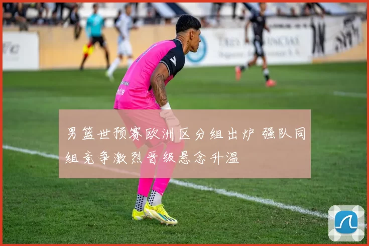 男篮世预赛欧洲区分组出炉 强队同组竞争激烈晋级悬念升温