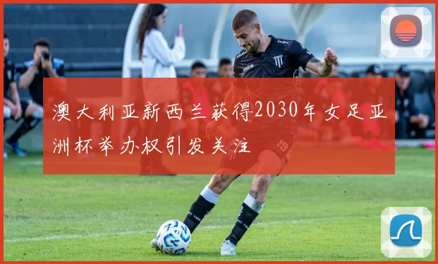 澳大利亚新西兰获得2030年女足亚洲杯举办权引发关注