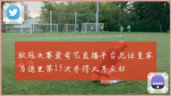 欧冠决赛爱奇艺直播平台见证皇家马德里第15次夺得大耳朵杯