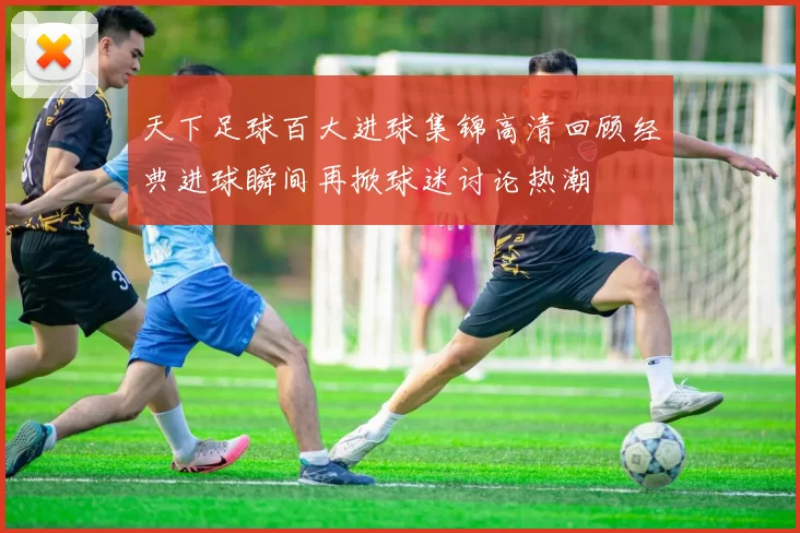 天下足球百大进球集锦高清回顾经典进球瞬间再掀球迷讨论热潮