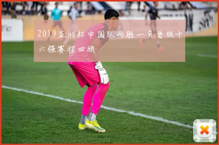 2019亚洲杯中国队两胜一负晋级十六强赛程回顾