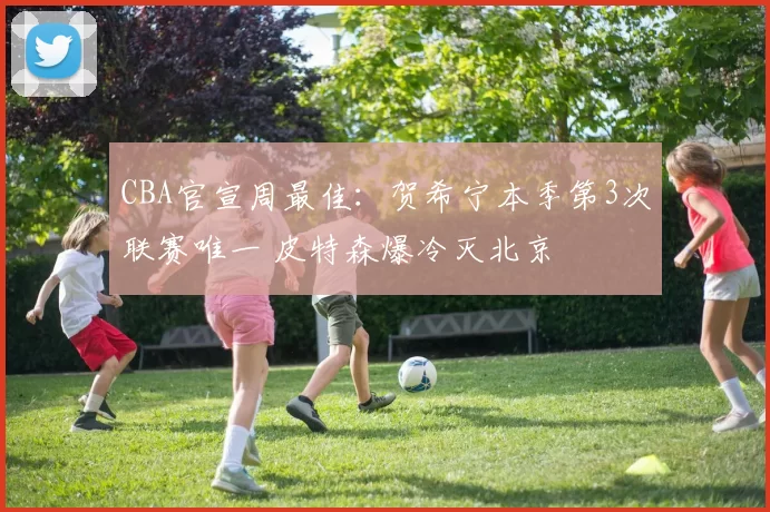 CBA官宣周最佳：贺希宁本季第3次联赛唯一 皮特森爆冷灭北京