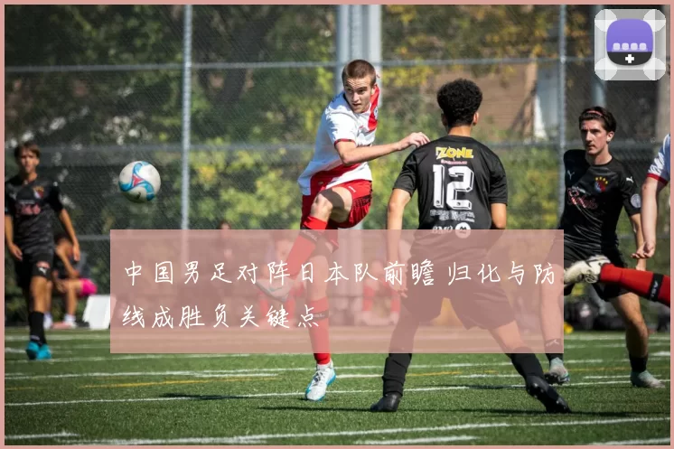 中国男足对阵日本队前瞻 归化与防线成胜负关键点