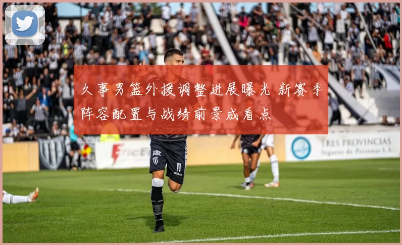 久事男篮外援调整进展曝光 新赛季阵容配置与战绩前景成看点