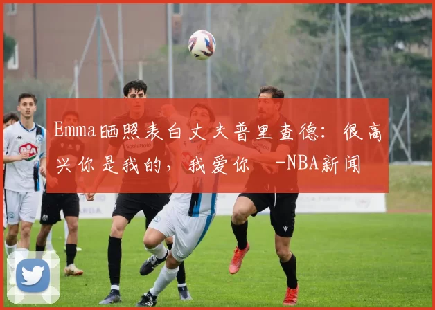 Emma晒照表白丈夫普里查德：很高兴你是我的，我爱你️-NBA新闻