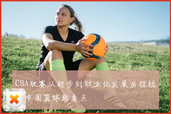 CBA联赛从起步到职业化发展历程梳理中国篮球新看点