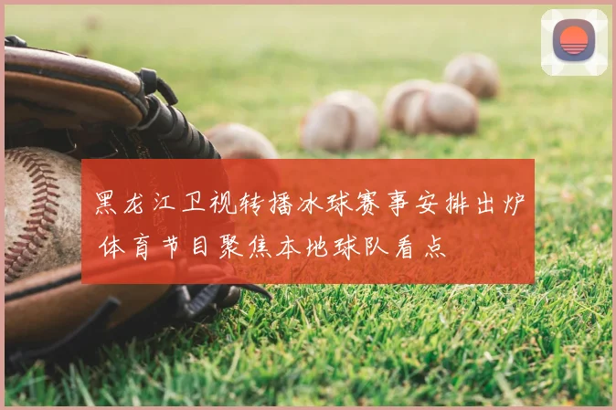 黑龙江卫视转播冰球赛事安排出炉 体育节目聚焦本地球队看点